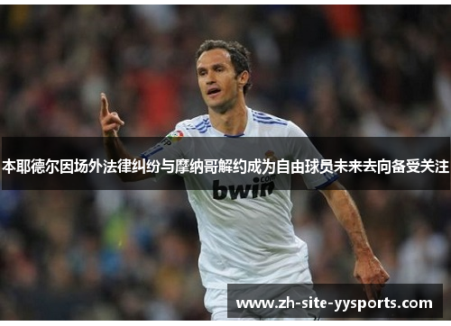 本耶德尔因场外法律纠纷与摩纳哥解约成为自由球员未来去向备受关注 本耶德尔因场外法律纠纷与摩纳哥解约成为自由球员未来去向备受关注